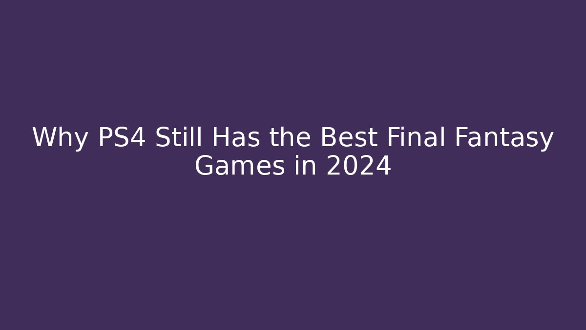 Why PS4 Still Has the Best Final Fantasy Games in 2024