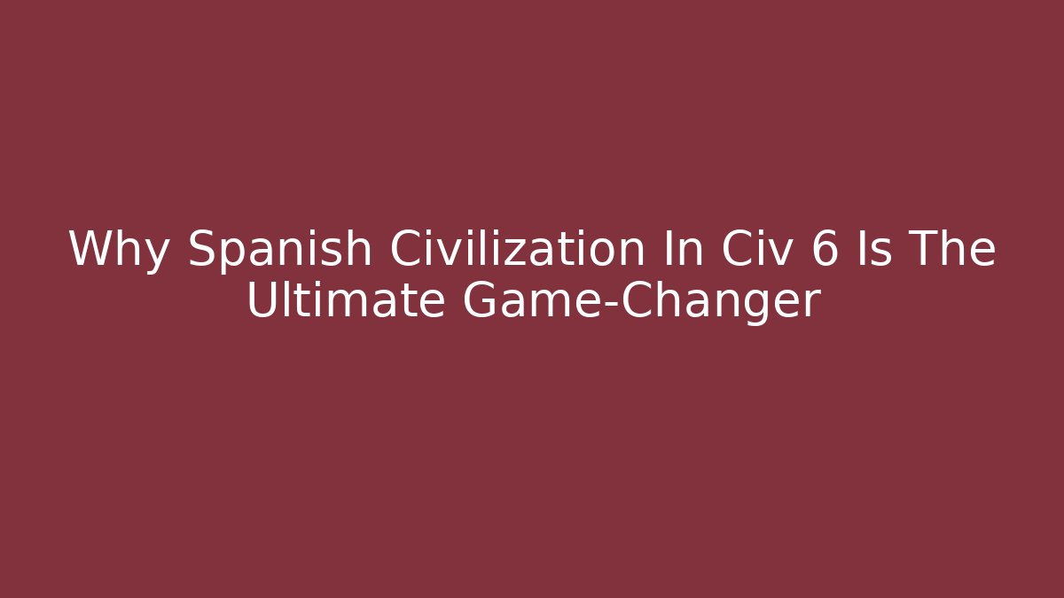 Why Spanish Civilization In Civ 6 Is The Ultimate Game-Changer