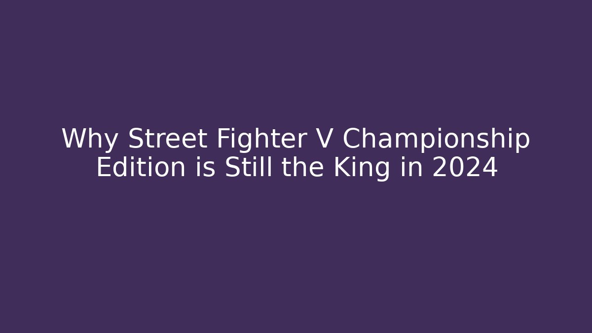 Why Street Fighter V Championship Edition is Still the King in 2024