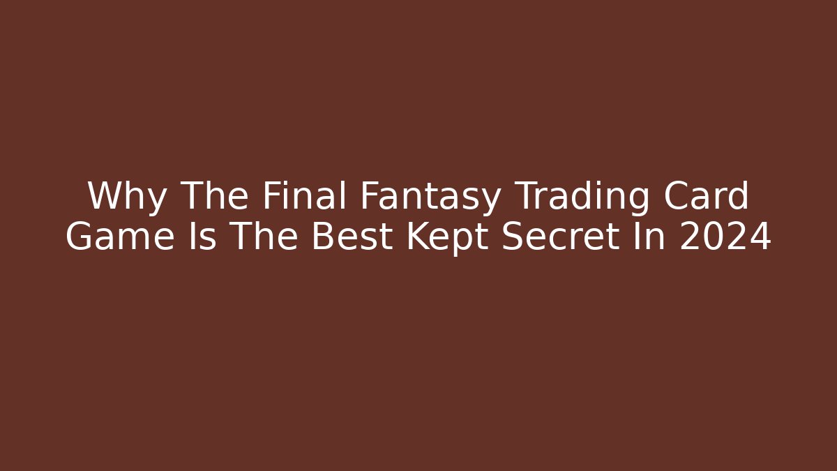 Why The Final Fantasy Trading Card Game Is The Best Kept Secret In 2024