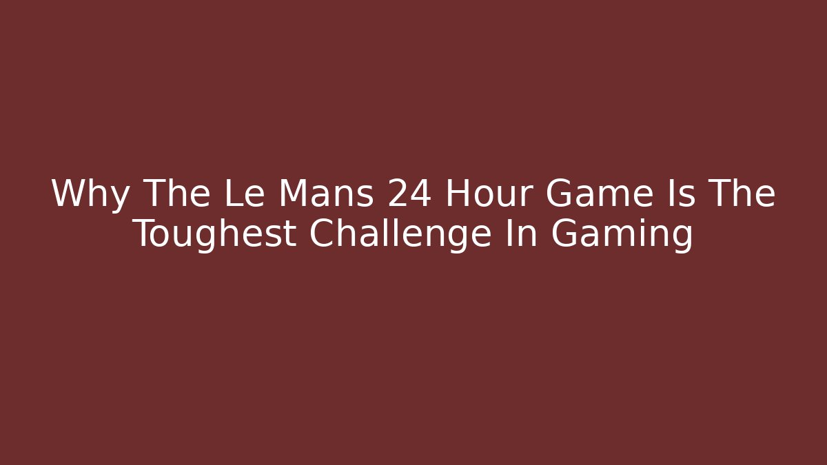 Why The Le Mans 24 Hour Game Is The Toughest Challenge In Gaming