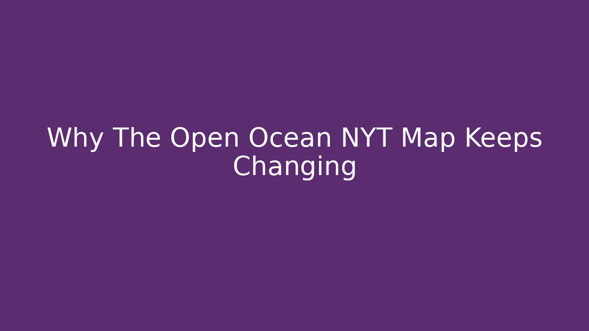 Why The Open Ocean NYT Map Keeps Changing