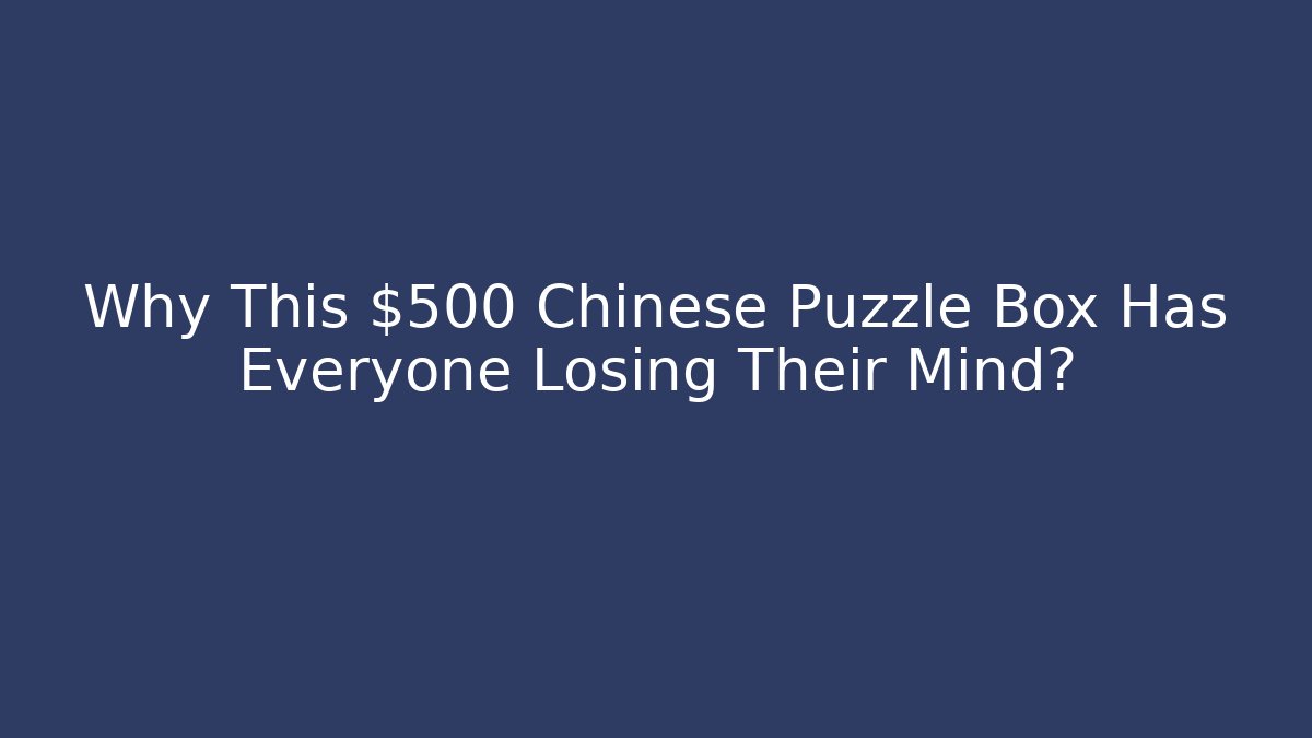 Why This $500 Chinese Puzzle Box Has Everyone Losing Their Mind?
