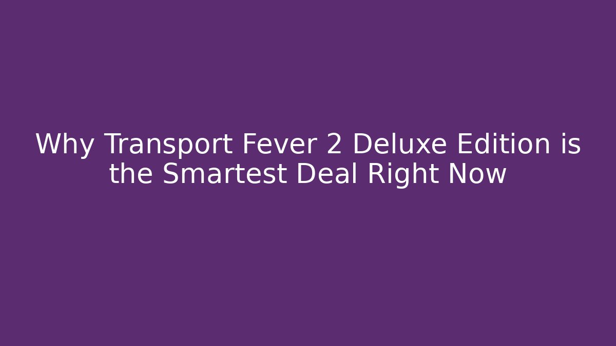 Why Transport Fever 2 Deluxe Edition is the Smartest Deal Right Now