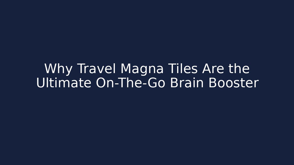 Why Travel Magna Tiles Are the Ultimate On-The-Go Brain Booster
