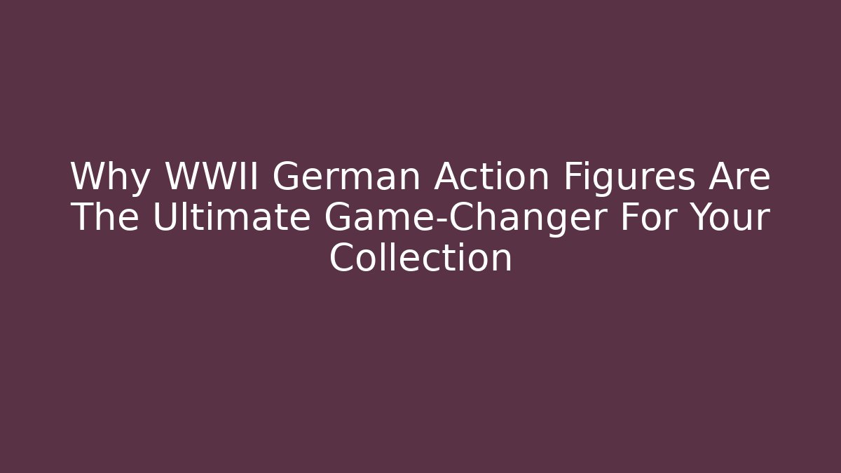Why WWII German Action Figures Are The Ultimate Game-Changer For Your Collection
