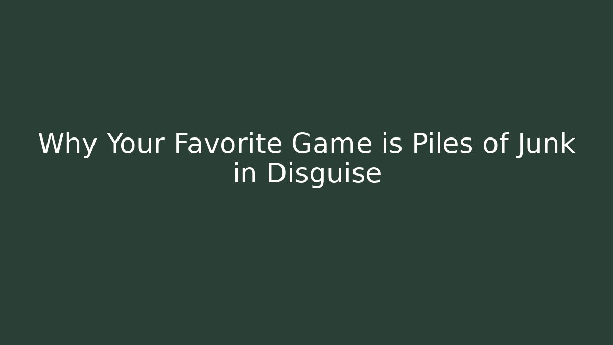 Why Your Favorite Game is Piles of Junk in Disguise