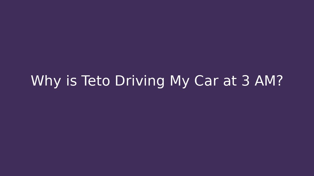 Why is Teto Driving My Car at 3 AM?