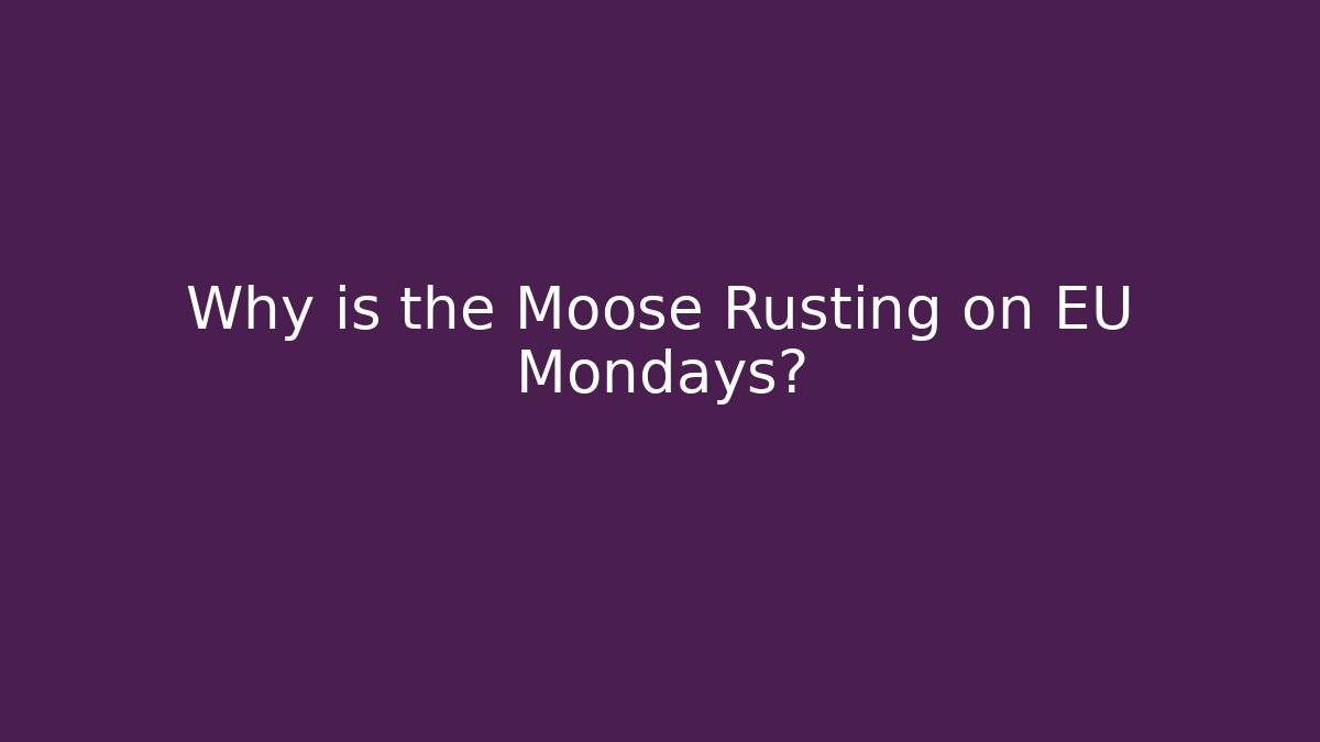 Why is the Moose Rusting on EU Mondays?