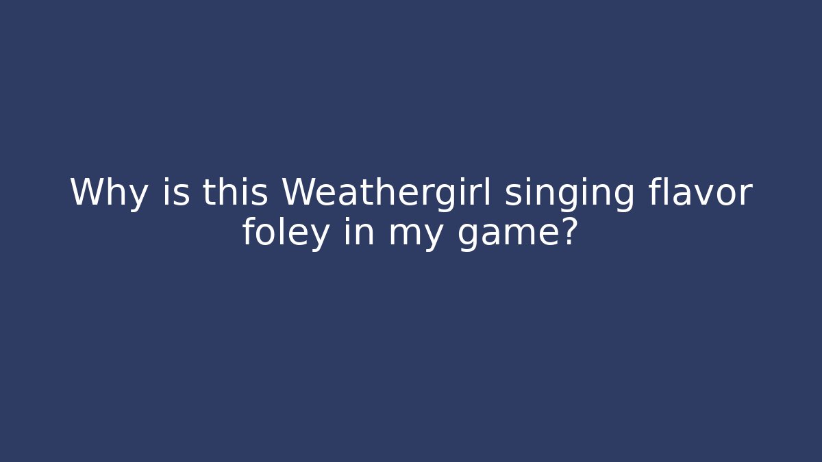 Why is this Weathergirl singing flavor foley in my game?