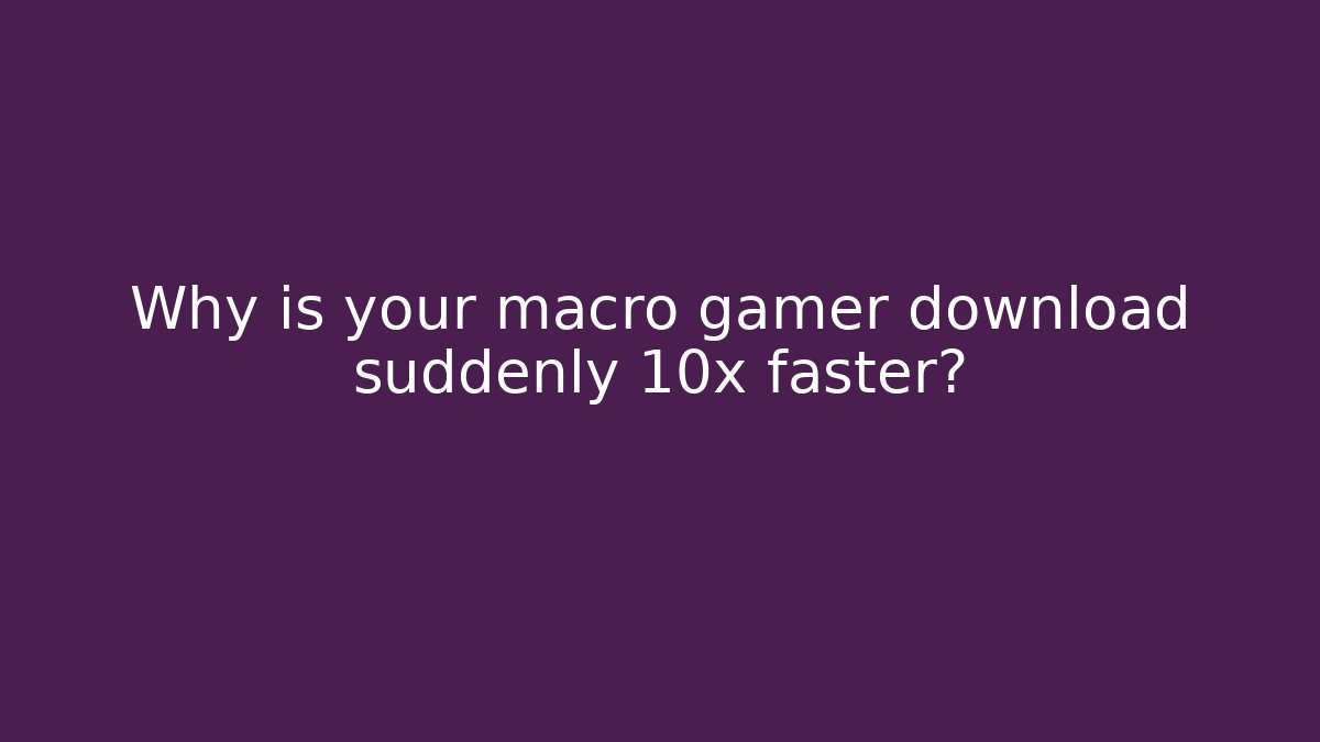 Why is your macro gamer download suddenly 10x faster?
