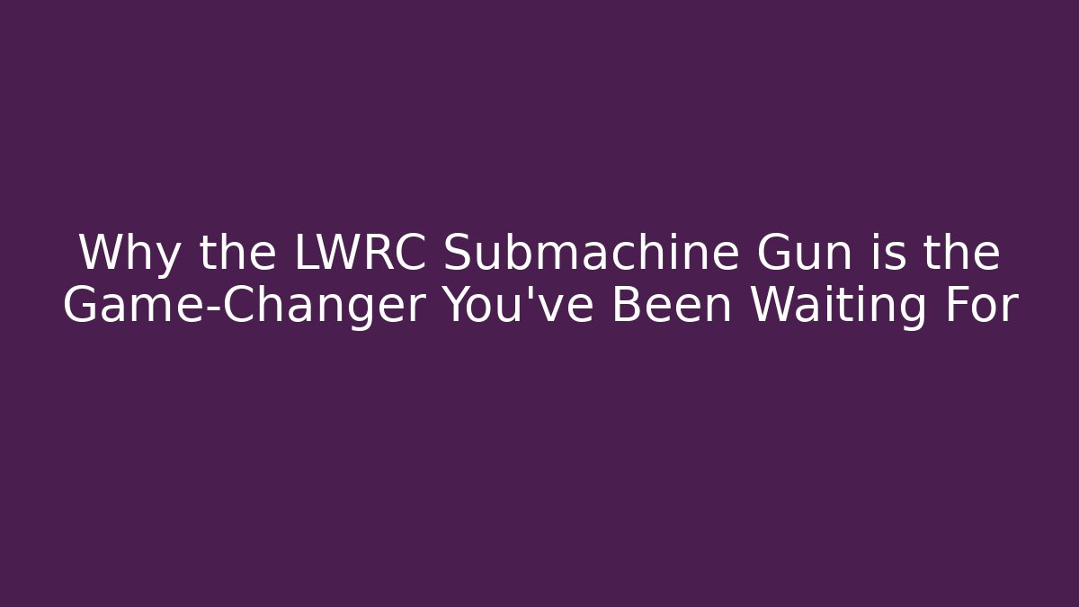Why the LWRC Submachine Gun is the Game-Changer You’ve Been Waiting For