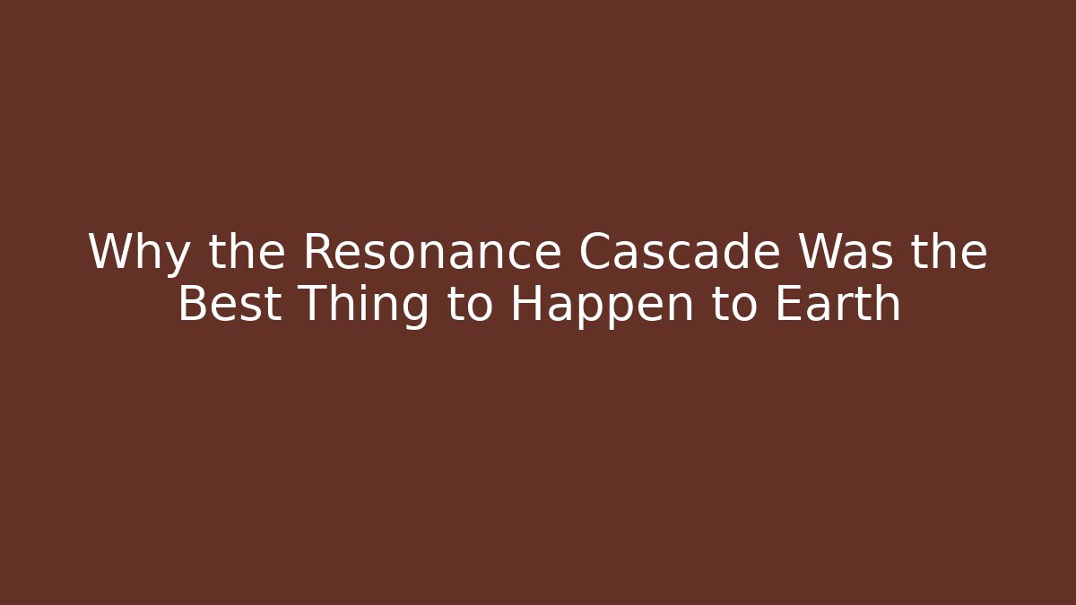 Why the Resonance Cascade Was the Best Thing to Happen to Earth