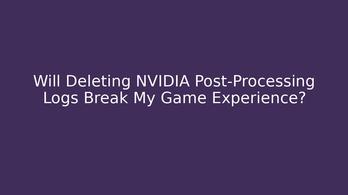 Will Deleting NVIDIA Post-Processing Logs Break My Game Experience?