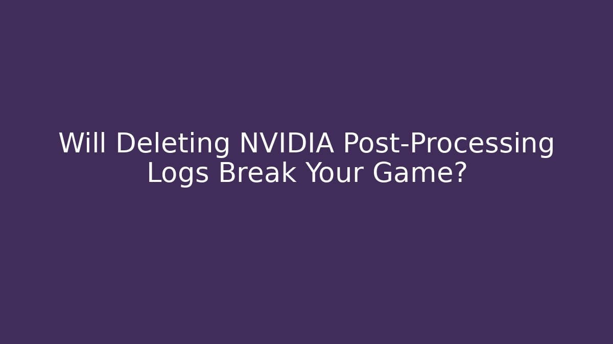 Will Deleting NVIDIA Post-Processing Logs Break Your Game?