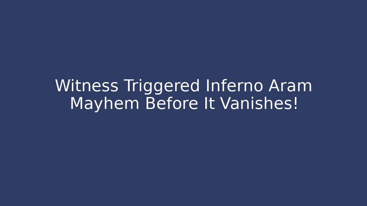 Witness Triggered Inferno Aram Mayhem Before It Vanishes!