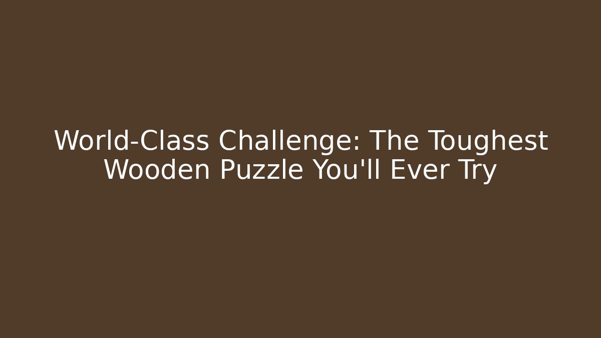 World-Class Challenge: The Toughest Wooden Puzzle You’ll Ever Try
