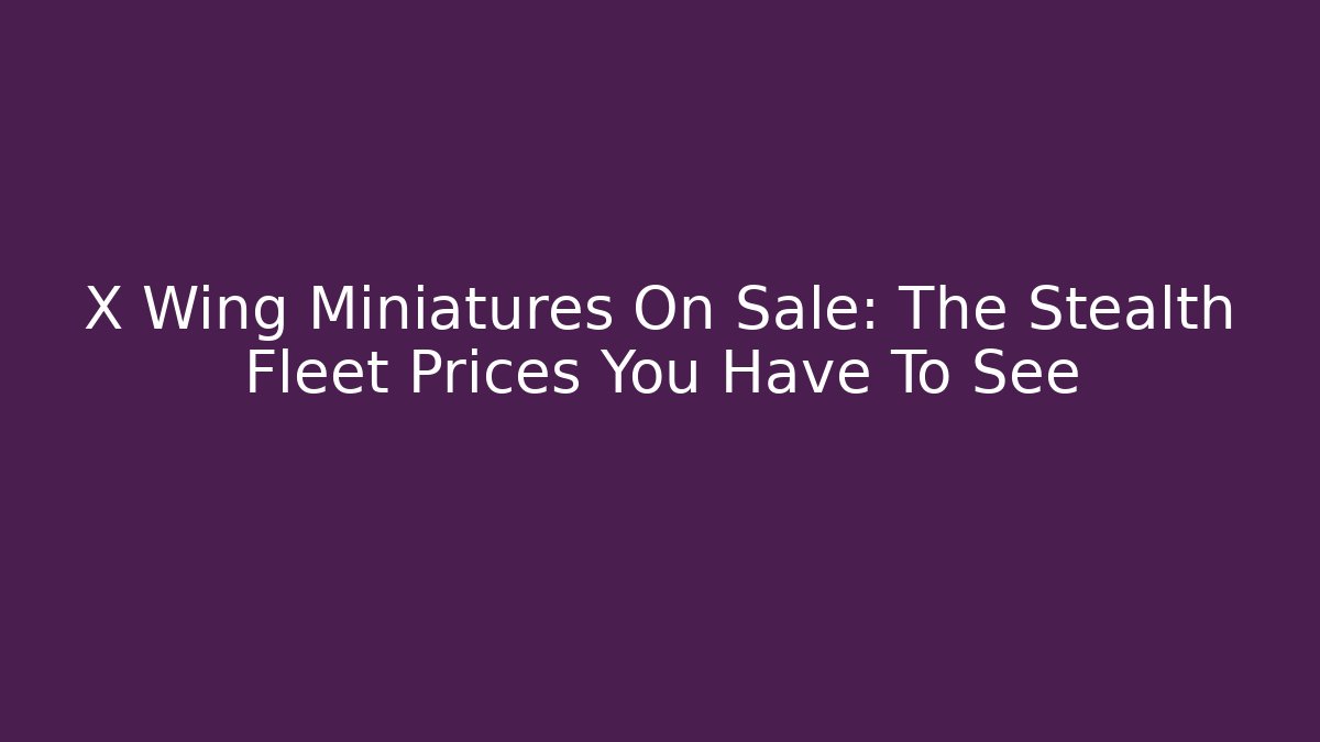 X Wing Miniatures On Sale: The Stealth Fleet Prices You Have To See