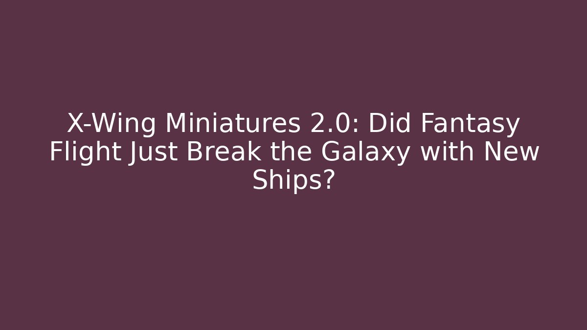 X-Wing Miniatures 2.0: Did Fantasy Flight Just Break the Galaxy with New Ships?