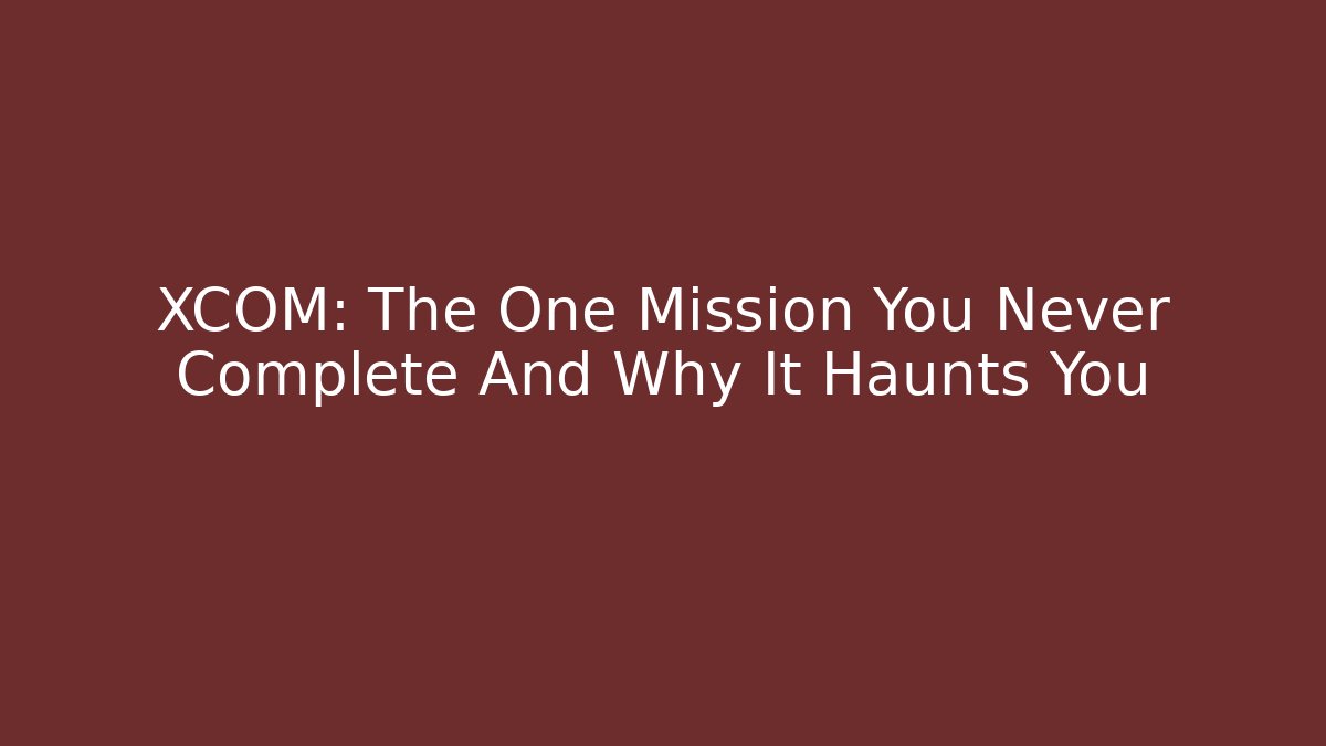 XCOM: The One Mission You Never Complete And Why It Haunts You