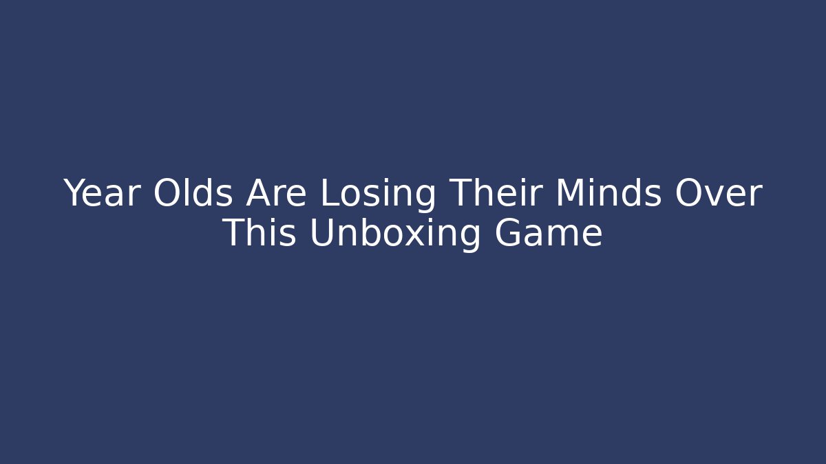 Year Olds Are Losing Their Minds Over This Unboxing Game