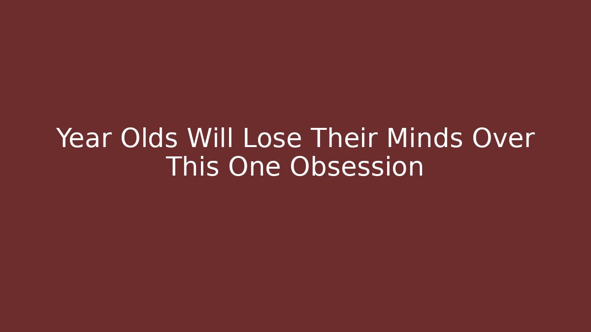 Year Olds Will Lose Their Minds Over This One Obsession