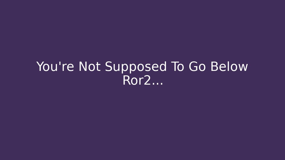 You're Not Supposed To Go Below Ror2...