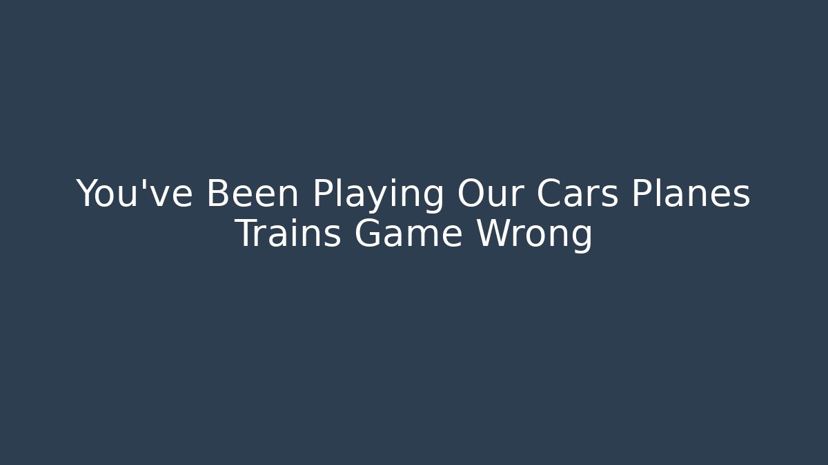 You've Been Playing Our Cars Planes Trains Game Wrong