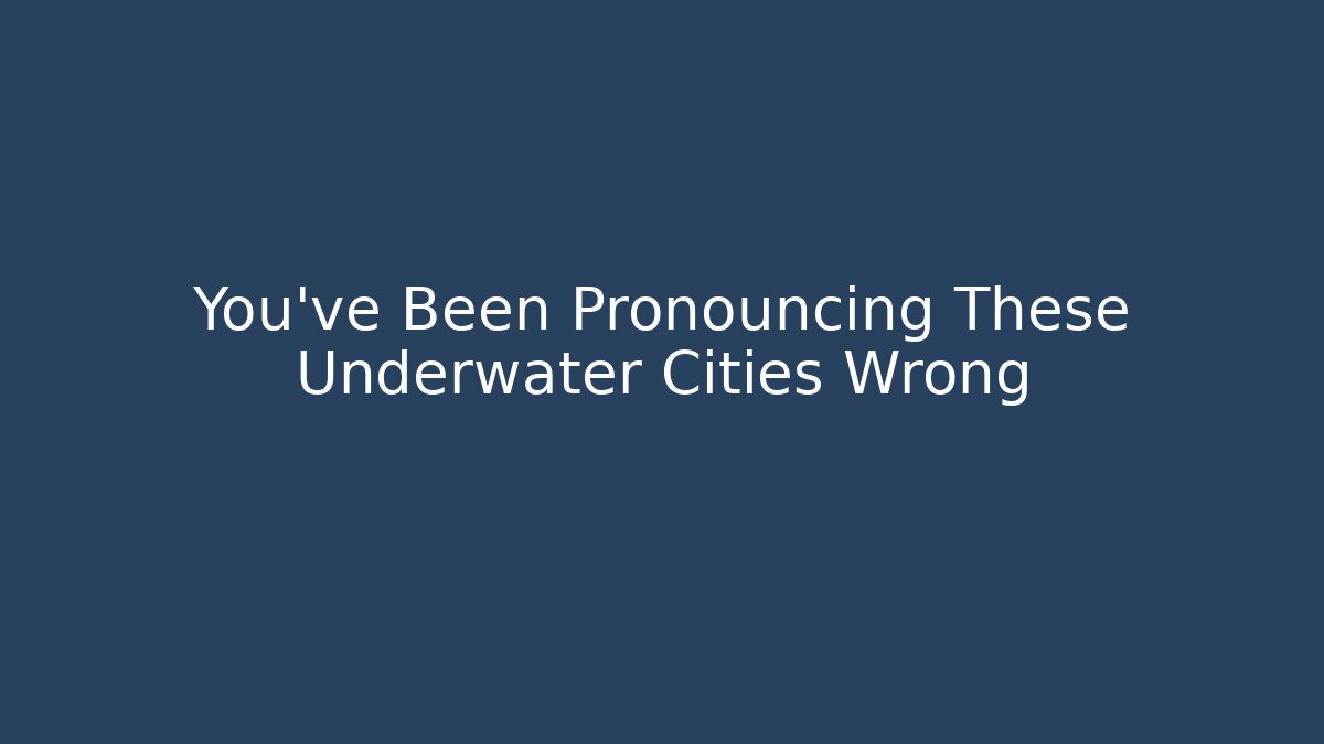 You've Been Pronouncing These Underwater Cities Wrong