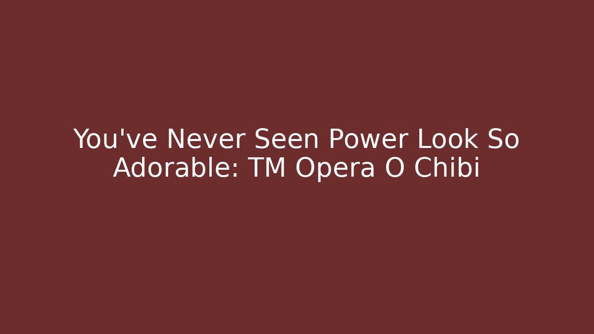 You've Never Seen Power Look So Adorable: TM Opera O Chibi - Critter Realm