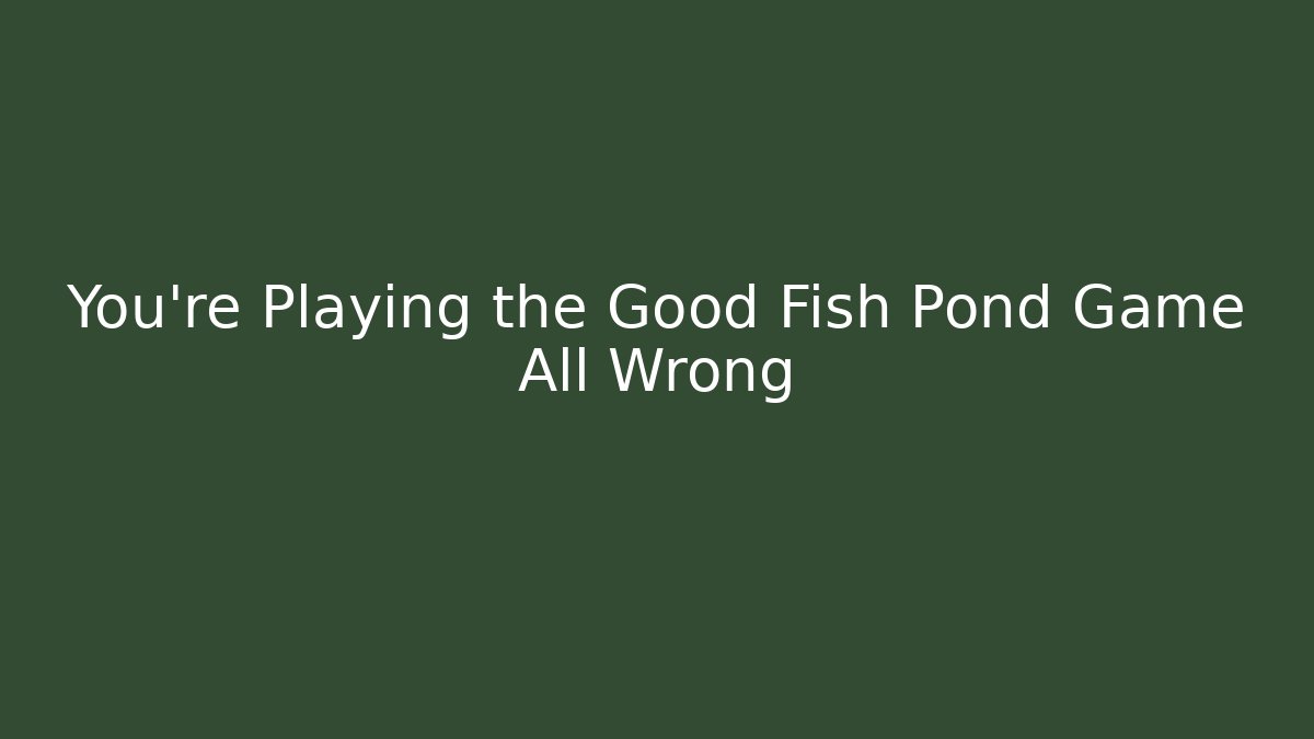 You’re Playing the Good Fish Pond Game All Wrong