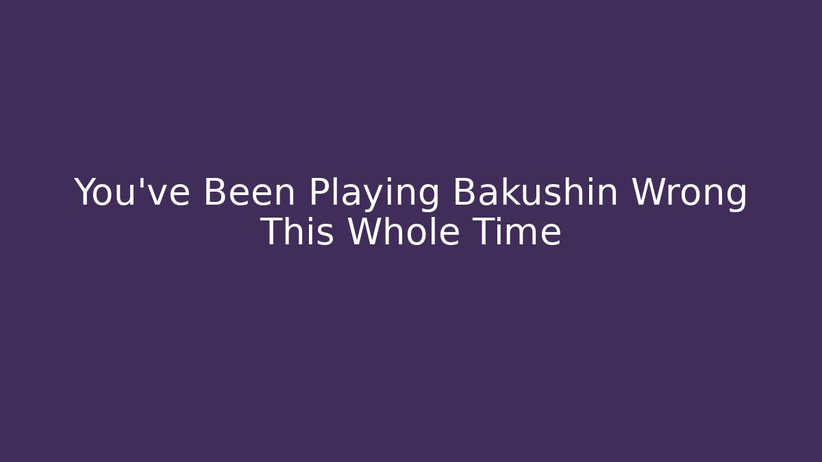 You’ve Been Playing Bakushin Wrong This Whole Time