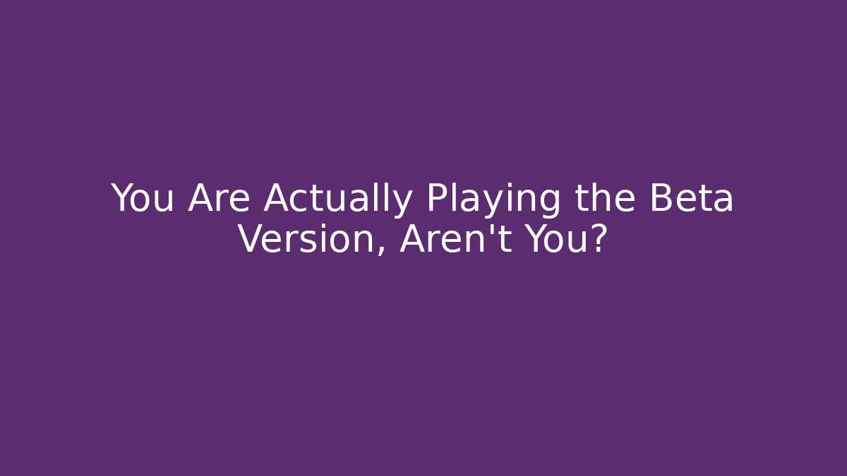 You Are Actually Playing the Beta Version, Aren't You?