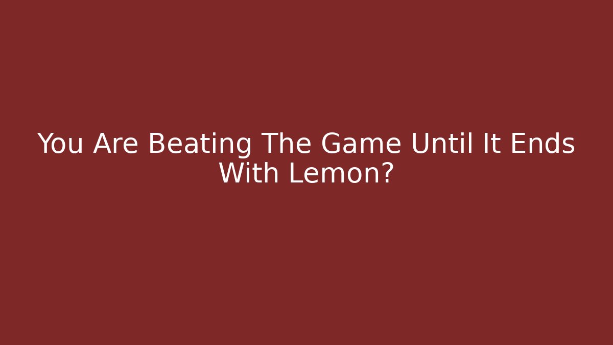 You Are Beating The Game Until It Ends With Lemon?
