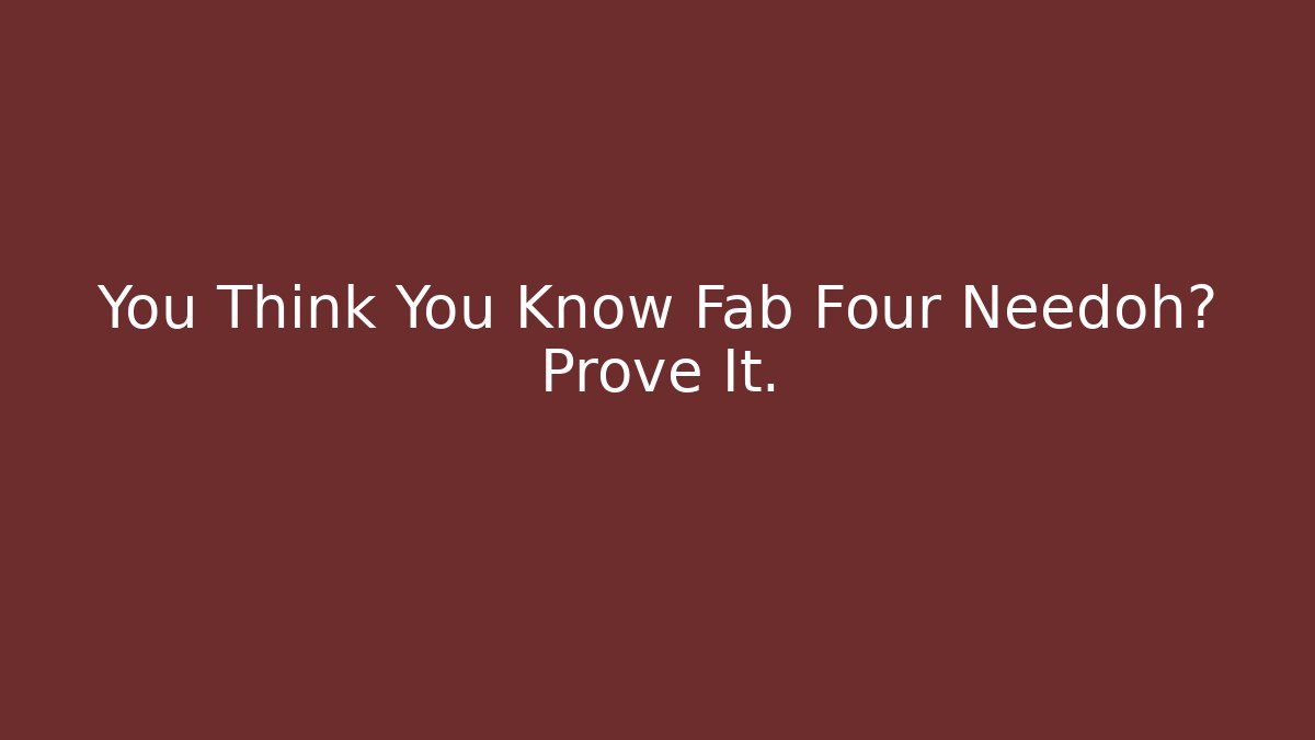 You Think You Know Fab Four Needoh? Prove It.
