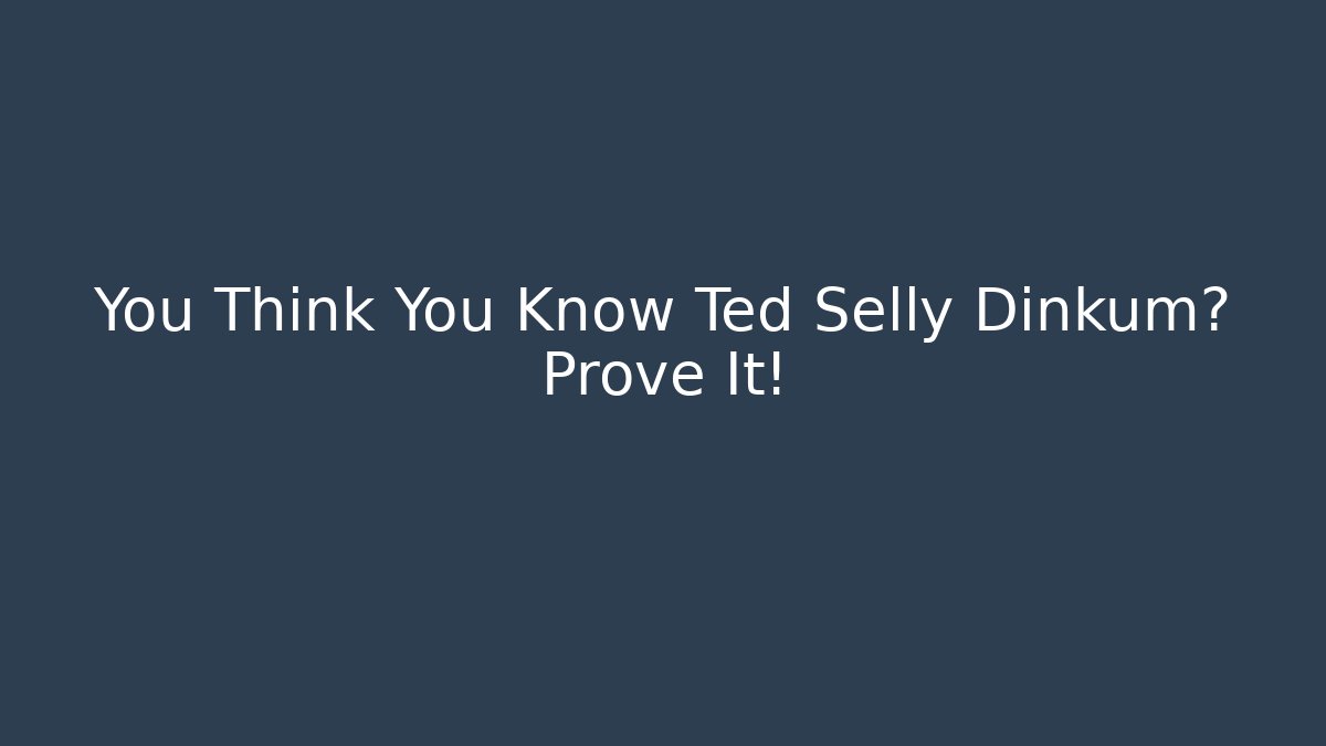 You Think You Know Ted Selly Dinkum? Prove It!