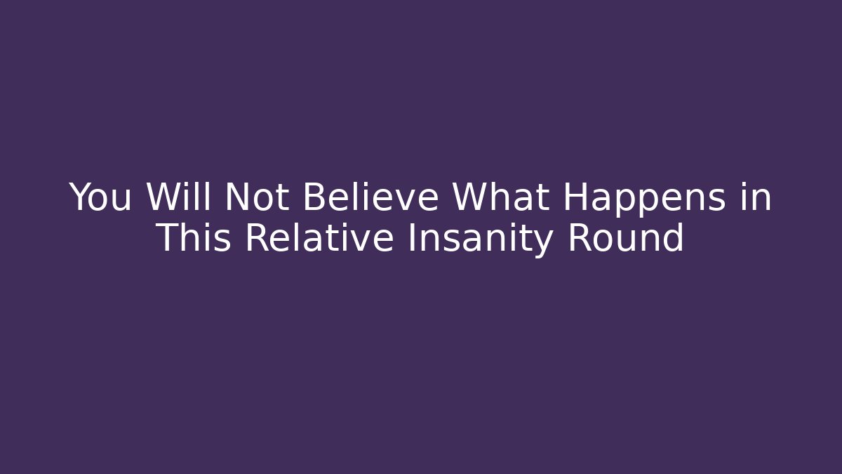 You Will Not Believe What Happens in This Relative Insanity Round