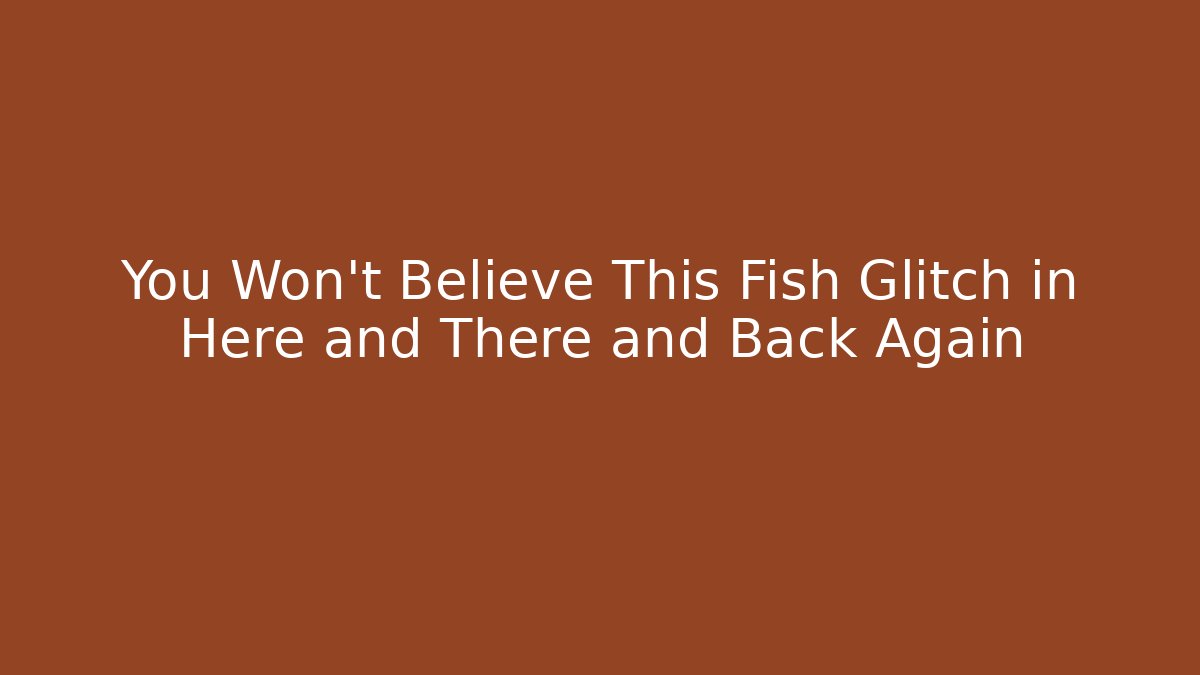 You Won't Believe This Fish Glitch in Here and There and Back Again