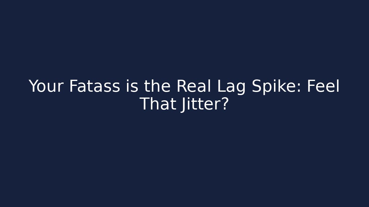 Your Fatass is the Real Lag Spike: Feel That Jitter?