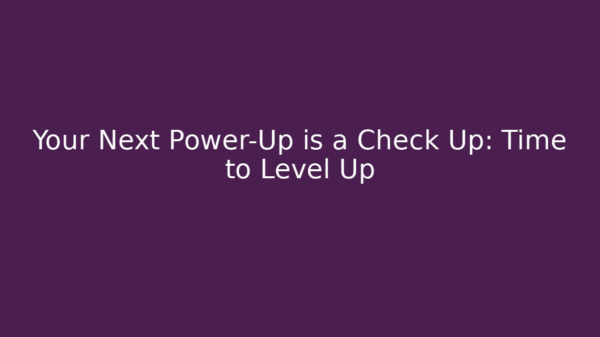 Your Next Power-Up is a Check Up: Time to Level Up