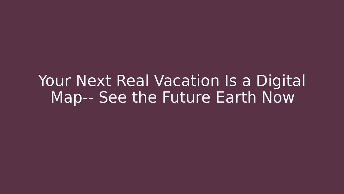 Your Next Real Vacation Is a Digital Map— See the Future Earth Now