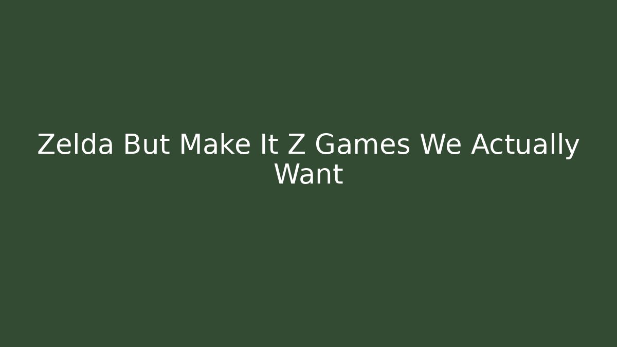 Zelda But Make It Z Games We Actually Want
