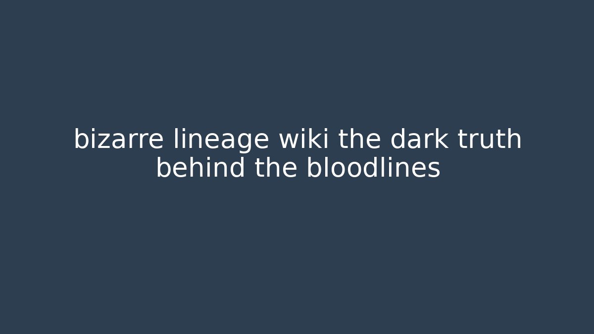 bizarre lineage wiki the dark truth behind the bloodlines