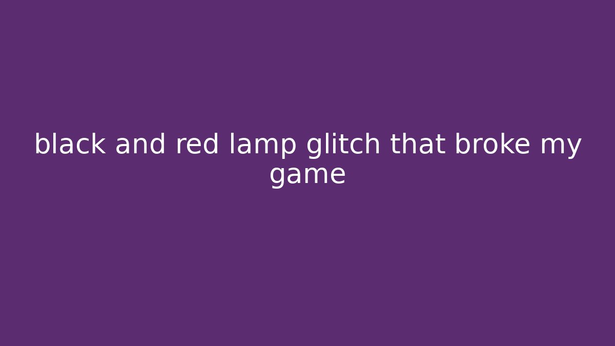 black and red lamp glitch that broke my game
