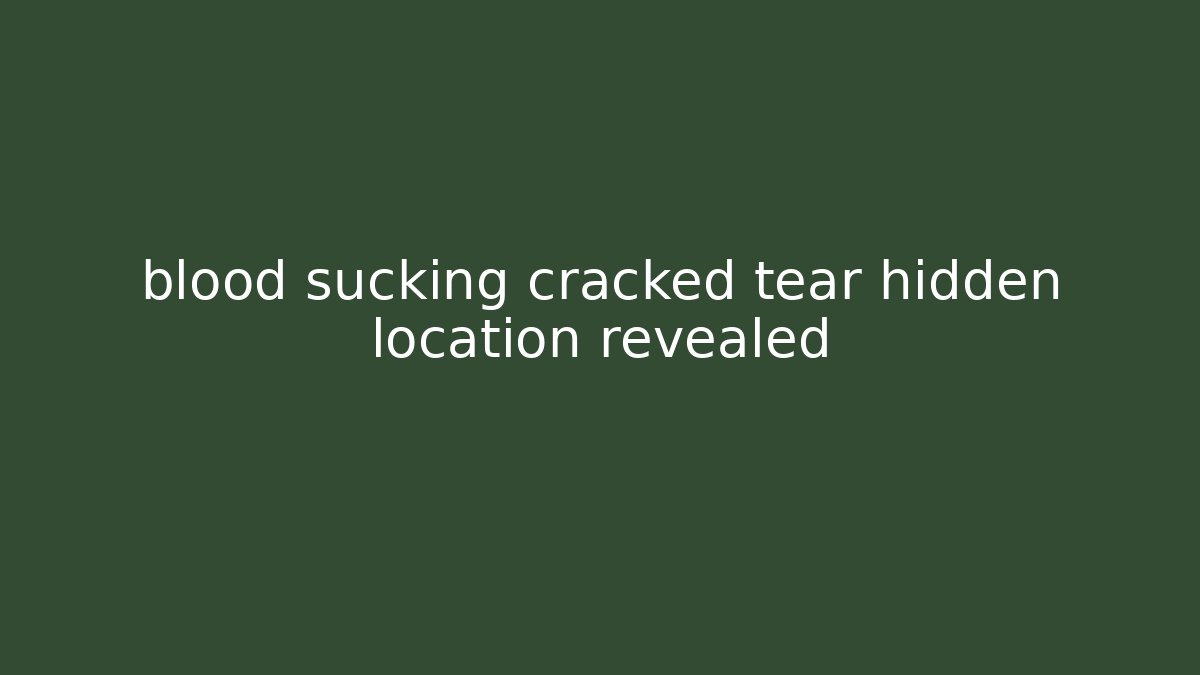 blood sucking cracked tear hidden location revealed
