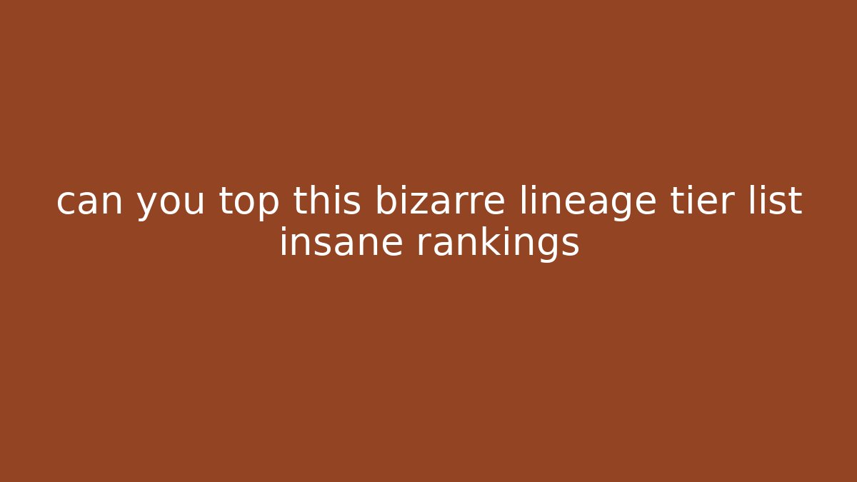 can you top this bizarre lineage tier list insane rankings