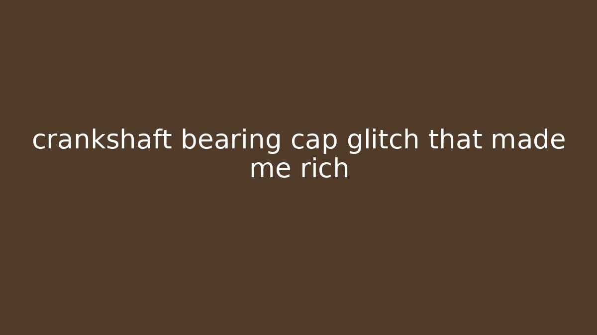 crankshaft bearing cap glitch that made me rich