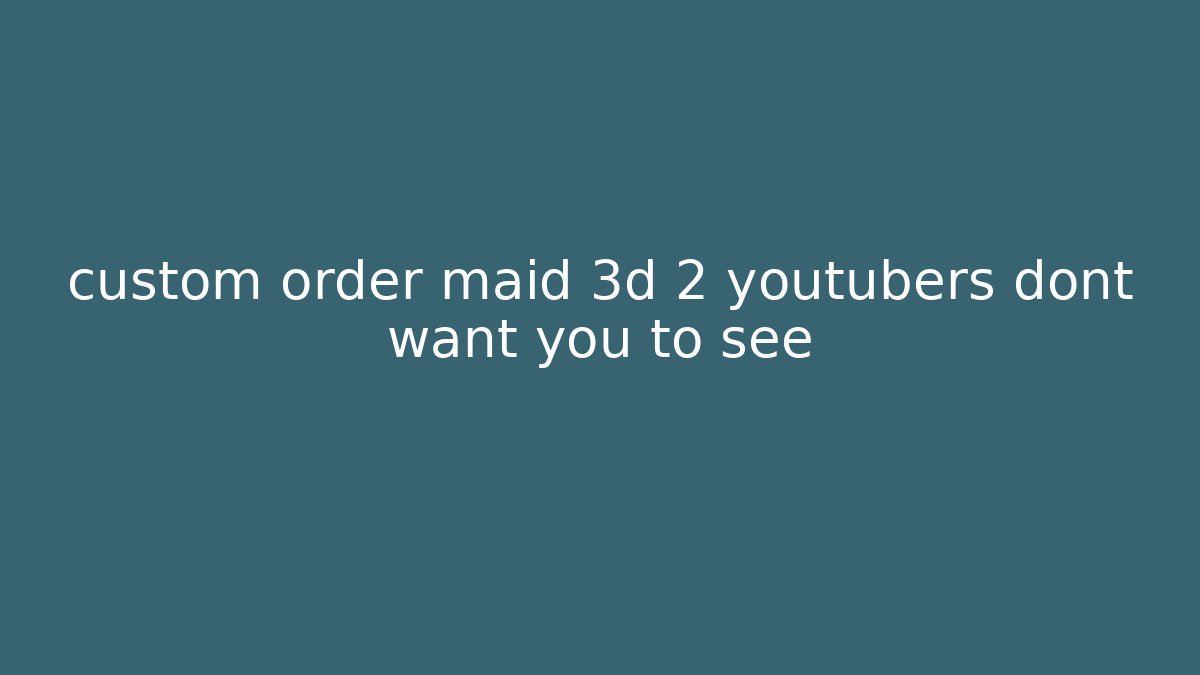 custom order maid 3d 2 youtubers dont want you to see
