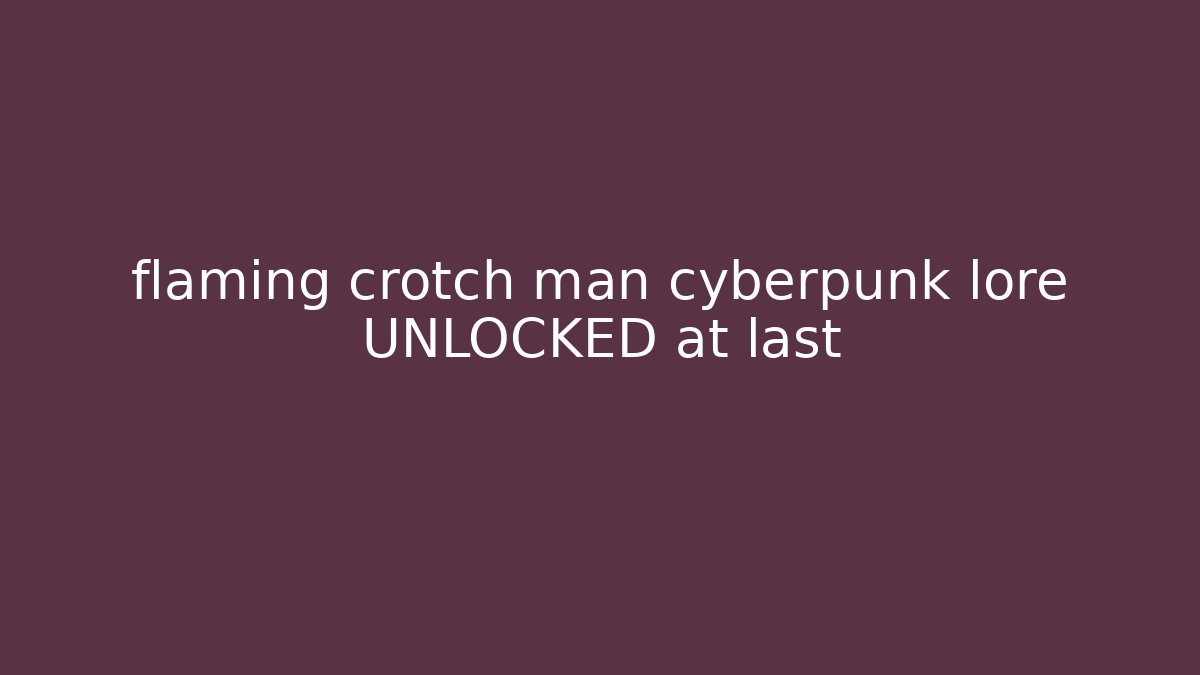 flaming crotch man cyberpunk lore UNLOCKED at last