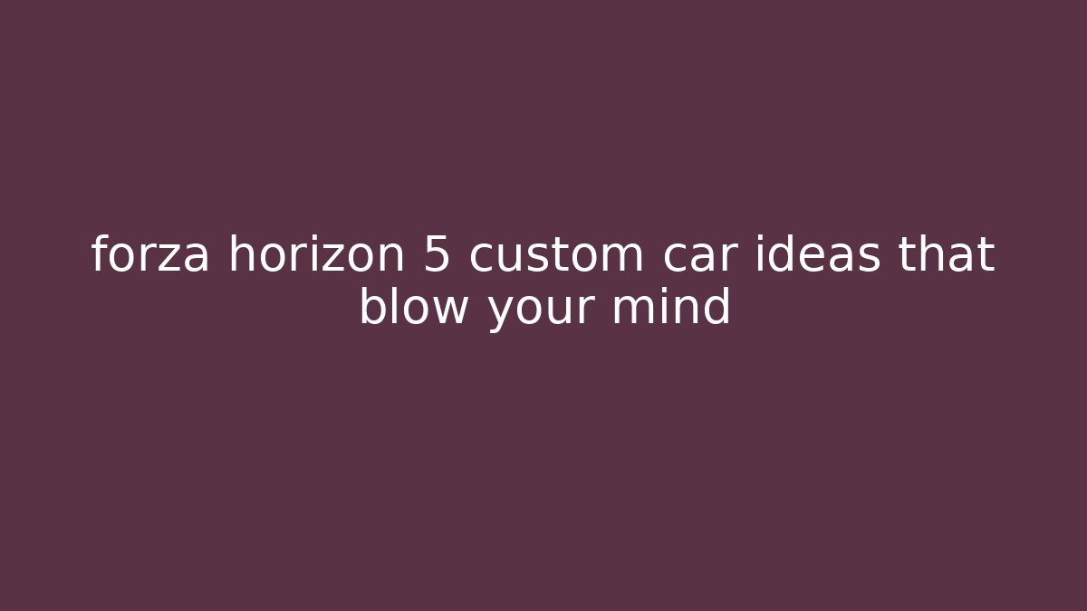 forza horizon 5 custom car ideas that blow your mind